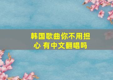 韩国歌曲你不用担心 有中文翻唱吗